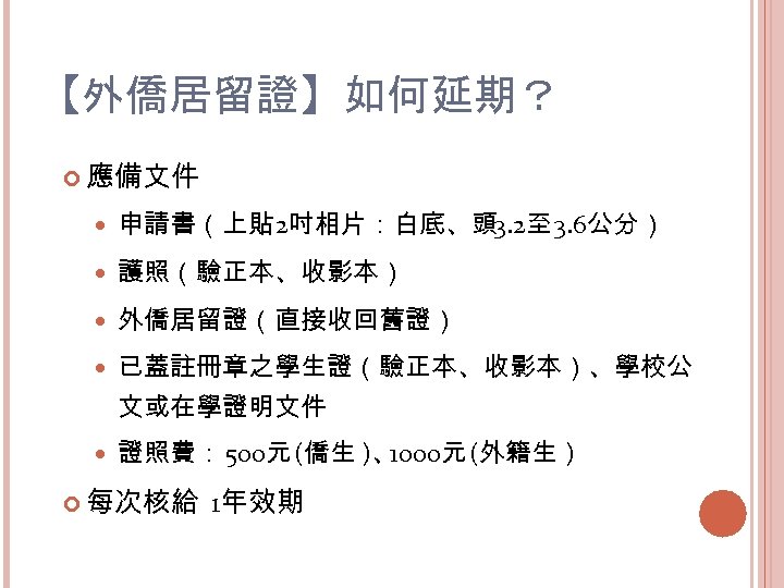 【外僑居留證】如何延期？ 應備文件 申請書（上貼 2吋相片：白底、頭 3. 2至 3. 6公分） 護照（驗正本、收影本） 外僑居留證（直接收回舊證） 已蓋註冊章之學生證（驗正本、收影本）、學校公 文或在學證明文件 證照費： 500元