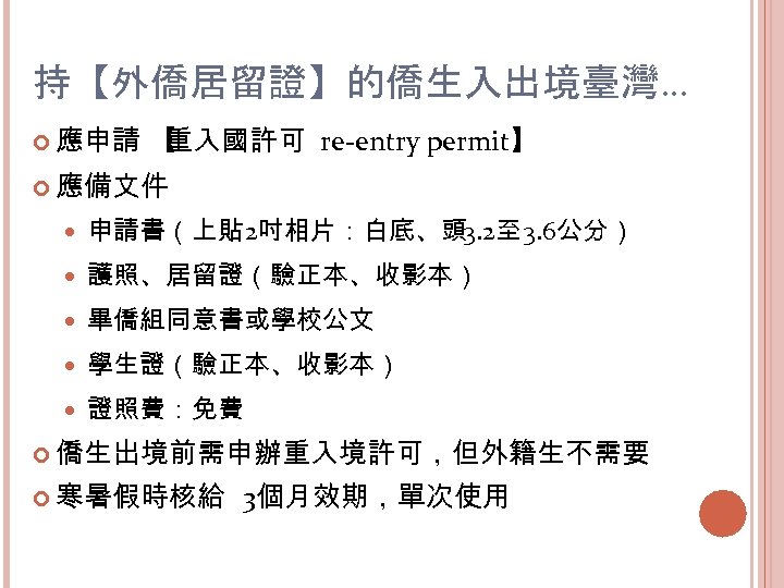 持【外僑居留證】的僑生入出境臺灣… 應申請 【 重入國許可 re-entry permit】 應備文件 申請書（上貼 2吋相片：白底、頭 3. 2至 3. 6公分） 護照、居留證（驗正本、收影本）