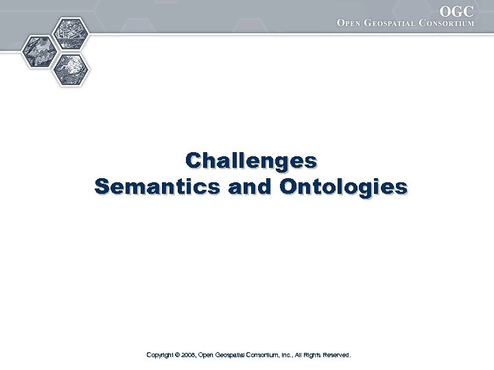 Challenges Semantics and Ontologies Copyright © 2008, Open Geospatial Consortium, Inc. , All Rights