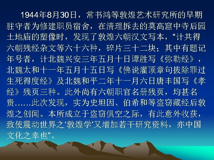 1944年 8月30日，常书鸿等敦煌艺术研究所的早期 驻守者为修建职员宿舍，在清理拆去的莫高窟中寺后园 土地庙的塑像时，发现了敦煌六朝汉文写本，“计共得 六朝残经杂文等六十六种，碎片三十二块；其中有题记 年号者，计北魏兴安三年五月十日谭胜写《弥勒经》， 北魏太和十一年五月十五日写《佛说灌顶章句拔除罪过 生死得度经》及北魏和平二年十一月六日唐丰国写《孝 经》残页三种。此外尚有六朝职官名册残页，均甚名 贵……此次发现，实为史坦因、伯希和等盗窃藏经后敦 煌之创闻。本所成立于盗窃俱空之际，有此意外收获， 致使震动世界之‘敦煌学’又增加若干研究资料，亦中国 文化之幸也”。 