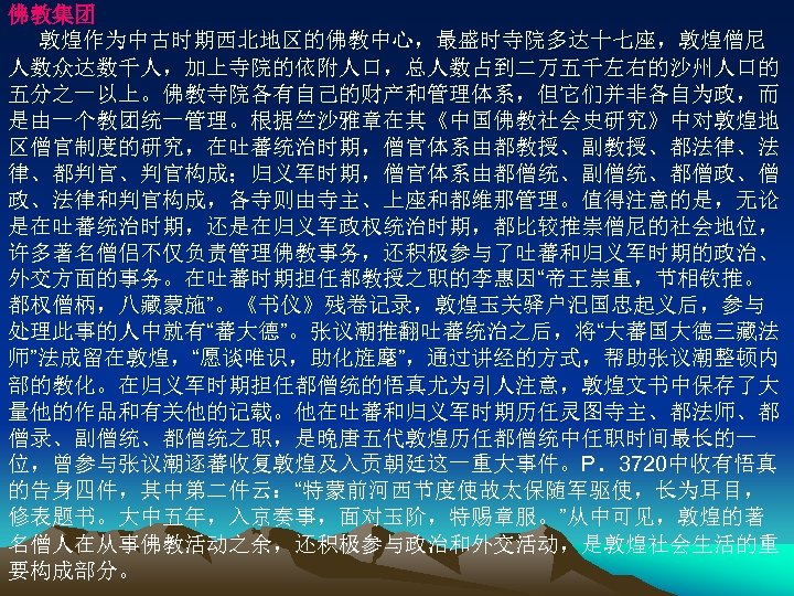 佛教集团 敦煌作为中古时期西北地区的佛教中心，最盛时寺院多达十七座，敦煌僧尼 人数众达数千人，加上寺院的依附人口，总人数占到二万五千左右的沙州人口的 五分之一以上。佛教寺院各有自己的财产和管理体系，但它们并非各自为政，而 是由一个教团统一管理。根据竺沙雅章在其《中国佛教社会史研究》中对敦煌地 区僧官制度的研究，在吐蕃统治时期，僧官体系由都教授、副教授、都法律、法 律、都判官、判官构成；归义军时期，僧官体系由都僧统、副僧统、都僧政、僧 政、法律和判官构成，各寺则由寺主、上座和都维那管理。值得注意的是，无论 是在吐蕃统治时期，还是在归义军政权统治时期，都比较推崇僧尼的社会地位， 许多著名僧侣不仅负责管理佛教事务，还积极参与了吐蕃和归义军时期的政治、 外交方面的事务。在吐蕃时期担任都教授之职的李惠因“帝王崇重，节相钦推。 都权僧柄，八藏蒙施”。《书仪》残卷记录，敦煌玉关驿户汜国忠起义后，参与 处理此事的人中就有“蕃大德”。张议潮推翻吐蕃统治之后，将“大蕃国大德三藏法 师”法成留在敦煌，“愿谈唯识，助化旌麾”，通过讲经的方式，帮助张议潮整顿内