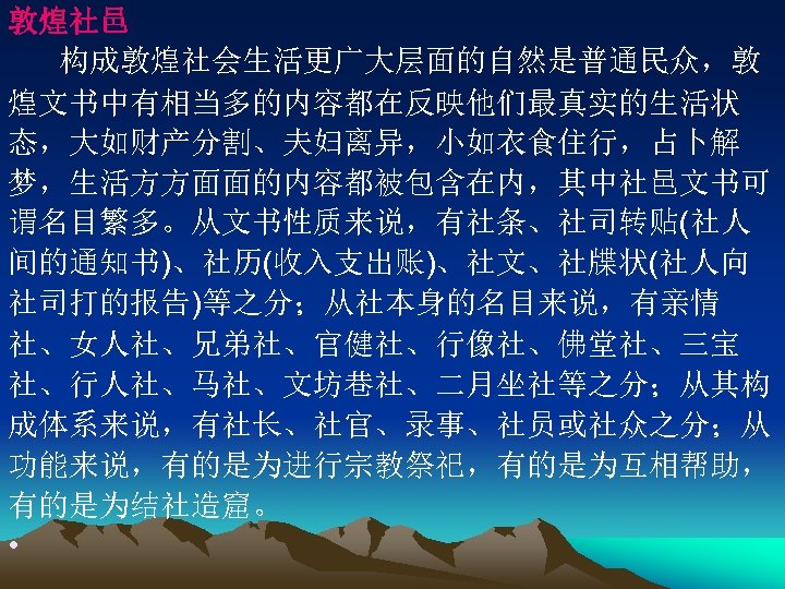 敦煌社邑 构成敦煌社会生活更广大层面的自然是普通民众，敦 煌文书中有相当多的内容都在反映他们最真实的生活状 态，大如财产分割、夫妇离异，小如衣食住行，占卜解 梦，生活方方面面的内容都被包含在内，其中社邑文书可 谓名目繁多。从文书性质来说，有社条、社司转贴(社人 间的通知书)、社历(收入支出账)、社文、社牒状(社人向 社司打的报告)等之分；从社本身的名目来说，有亲情 社、女人社、兄弟社、官健社、行像社、佛堂社、三宝 社、行人社、马社、文坊巷社、二月坐社等之分；从其构 成体系来说，有社长、社官、录事、社员或社众之分；从 功能来说，有的是为进行宗教祭祀，有的是为互相帮助， 有的是为结社造窟。 •