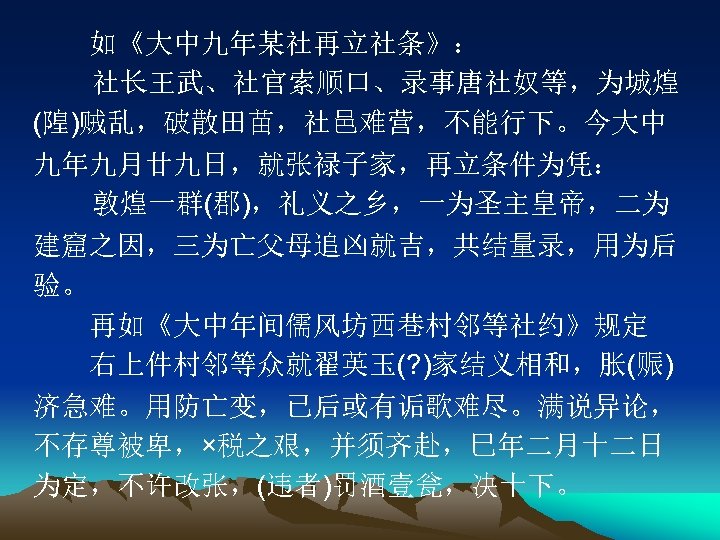 　　如《大中九年某社再立社条》： 　社长王武、社官索顺口、录事唐社奴等，为城煌 (隍)贼乱，破散田苗，社邑难营，不能行下。今大中 九年九月廿九日，就张禄子家，再立条件为凭： 　敦煌一群(郡)，礼义之乡，一为圣主皇帝，二为 建窟之因，三为亡父母追凶就吉，共结量录，用为后 验。 　　再如《大中年间儒风坊西巷村邻等社约》规定 　　右上件村邻等众就翟英玉(? )家结义相和，胀(赈) 济急难。用防亡变，已后或有诟歌难尽。满说异论， 不存尊被卑，×税之艰，并须齐赴，巳年二月十二日 为定，不许改张，(违者)罚酒壹瓮，决十下。 