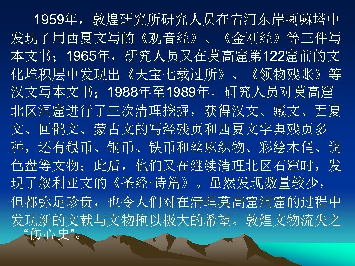 1959年，敦煌研究所研究人员在宕河东岸喇嘛塔中 发现了用西夏文写的《观音经》、《金刚经》等三件写 本文书； 1965年，研究人员又在莫高窟第 122窟前的文 化堆积层中发现出《天宝七载过所》、《领物残账》等 汉文写本文书； 1988年至 1989年，研究人员对莫高窟 北区洞窟进行了三次清理挖掘，获得汉文、藏文、西夏 文、回鹘文、蒙古文的写经残页和西夏文字典残页多 种，还有银币、铜币、铁币和丝麻织物、彩绘木俑、调 色盘等文物；此后，他们又在继续清理北区石窟时，发 现了叙利亚文的《圣经·诗篇》。虽然发现数量较少，