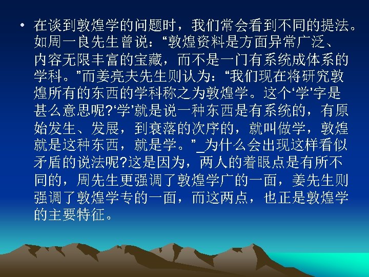  • 在谈到敦煌学的问题时，我们常会看到不同的提法。 如周一良先生曾说：“敦煌资料是方面异常广泛、 内容无限丰富的宝藏，而不是一门有系统成体系的 学科。”而姜亮夫先生则认为：“我们现在将研究敦 煌所有的东西的学科称之为敦煌学。这个‘学’字是 甚么意思呢? ‘学’就是说一种东西是有系统的，有原 始发生、发展，到衰落的次序的，就叫做学，敦煌 就是这种东西，就是学。”_为什么会出现这样看似 矛盾的说法呢? 这是因为，两人的着眼点是有所不 同的，周先生更强调了敦煌学广的一面，姜先生则