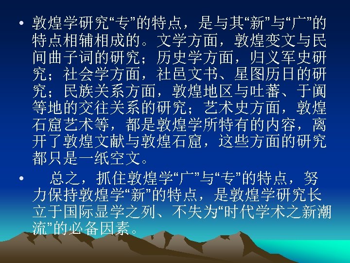  • 敦煌学研究“专”的特点，是与其“新”与“广”的 特点相辅相成的。文学方面，敦煌变文与民 间曲子词的研究；历史学方面，归义军史研 究；社会学方面，社邑文书、星图历日的研 究；民族关系方面，敦煌地区与吐蕃、于阗 等地的交往关系的研究；艺术史方面，敦煌 石窟艺术等，都是敦煌学所特有的内容，离 开了敦煌文献与敦煌石窟，这些方面的研究 都只是一纸空文。 • 总之，抓住敦煌学“广”与“专”的特点，努 力保持敦煌学“新”的特点，是敦煌学研究长