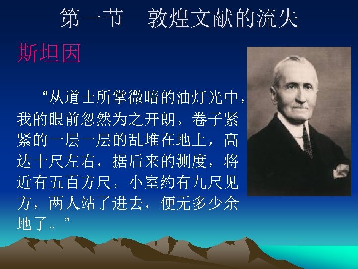 第一节 敦煌文献的流失 斯坦因 “从道士所掌微暗的油灯光中， 我的眼前忽然为之开朗。卷子紧 紧的一层一层的乱堆在地上，高 达十尺左右，据后来的测度，将 近有五百方尺。小室约有九尺见 方，两人站了进去，便无多少余 地了。” 