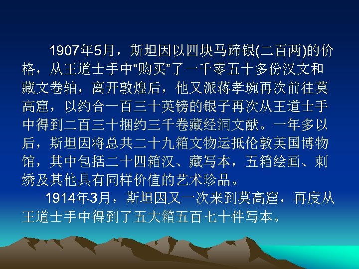 1907年 5月，斯坦因以四块马蹄银(二百两)的价 格，从王道士手中“购买”了一千零五十多份汉文和 藏文卷轴，离开敦煌后，他又派蒋孝琬再次前往莫 高窟，以约合一百三十英镑的银子再次从王道士手 中得到二百三十捆约三千卷藏经洞文献。一年多以 后，斯坦因将总共二十九箱文物运抵伦敦英国博物 馆，其中包括二十四箱汉、藏写本，五箱绘画、刺 绣及其他具有同样价值的艺术珍品。 1914年 3月，斯坦因又一次来到莫高窟，再度从 王道士手中得到了五大箱五百七十件写本。 