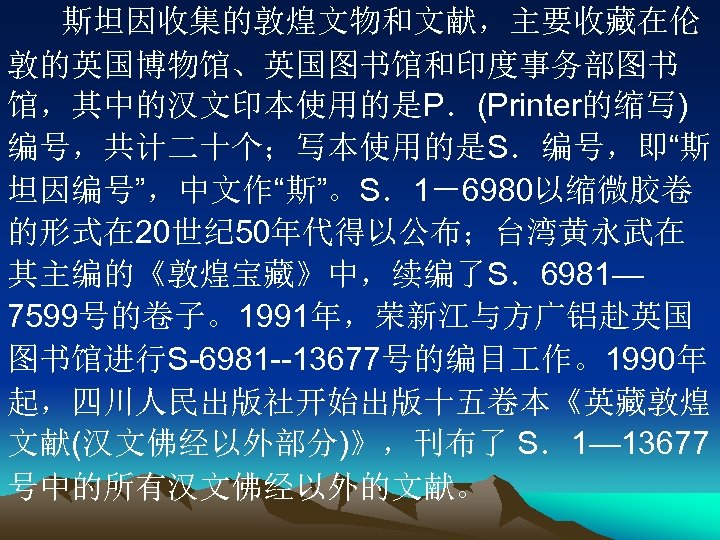 斯坦因收集的敦煌文物和文献，主要收藏在伦 敦的英国博物馆、英国图书馆和印度事务部图书 馆，其中的汉文印本使用的是P．(Printer的缩写) 编号，共计二十个；写本使用的是S．编号，即“斯 坦因编号”，中文作“斯”。S．1－6980以缩微胶卷 的形式在 20世纪 50年代得以公布；台湾黄永武在 其主编的《敦煌宝藏》中，续编了S．6981— 7599号的卷子。1991年，荣新江与方广铝赴英国 图书馆进行S-6981 --13677号的编目 作。1990年 起，四川人民出版社开始出版十五卷本《英藏敦煌