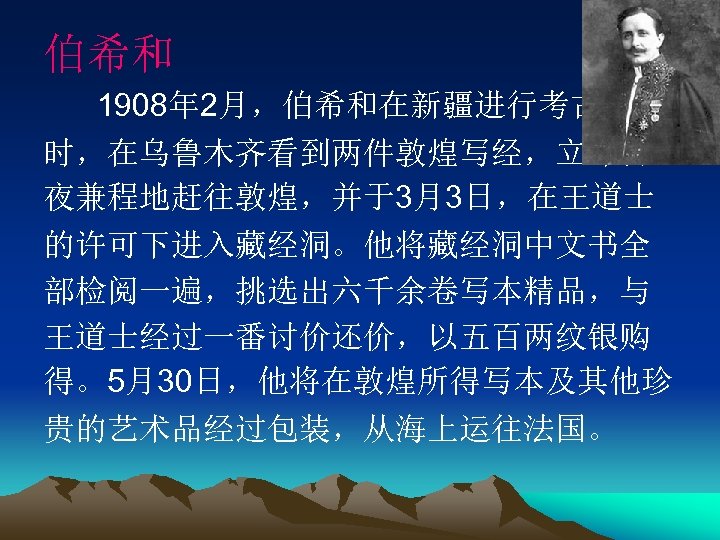 伯希和 1908年 2月，伯希和在新疆进行考古发掘 时，在乌鲁木齐看到两件敦煌写经，立即日 夜兼程地赶往敦煌，并于3月3日，在王道士 的许可下进入藏经洞。他将藏经洞中文书全 部检阅一遍，挑选出六千余卷写本精品，与 王道士经过一番讨价还价，以五百两纹银购 得。5月30日，他将在敦煌所得写本及其他珍 贵的艺术品经过包装，从海上运往法国。 