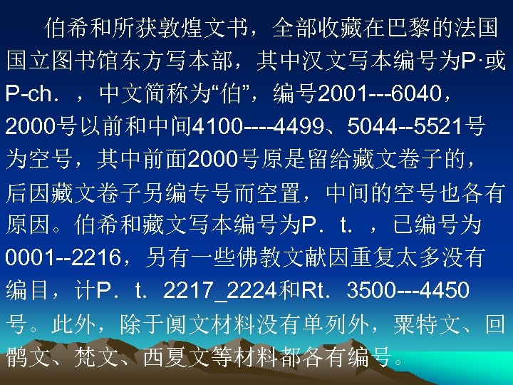 伯希和所获敦煌文书，全部收藏在巴黎的法国 国立图书馆东方写本部，其中汉文写本编号为P·或 P-ch．，中文简称为“伯”，编号 2001 ---6040， 2000号以前和中间 4100 ----4499、5044 --5521号 为空号，其中前面 2000号原是留给藏文卷子的， 后因藏文卷子另编专号而空置，中间的空号也各有 原因。伯希和藏文写本编号为P．t．，已编号为 0001