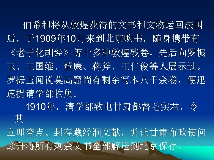 伯希和将从敦煌获得的文书和文物运回法国 后，于1909年 10月来到北京购书，随身携带有 《老子化胡经》等十多种敦煌残卷，先后向罗振 玉、王国维、董康、蒋斧、王仁俊等人展示过。 罗振玉闻说莫高窟尚有剩余写本八千余卷，便迅 速提请学部收集。 1910年，清学部致电甘肃都督毛实君，令 其 立即查点、封存藏经洞文献，并让甘肃布政使何 彦升将所有剩余文书全部解送到北京保存。 