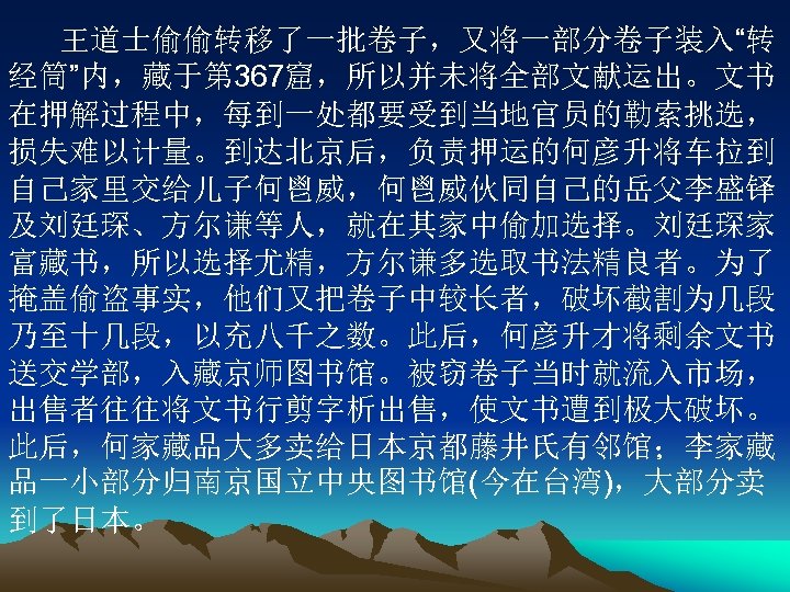 王道士偷偷转移了一批卷子，又将一部分卷子装入“转 经筒”内，藏于第 367窟，所以并未将全部文献运出。文书 在押解过程中，每到一处都要受到当地官员的勒索挑选， 损失难以计量。到达北京后，负责押运的何彦升将车拉到 自己家里交给儿子何鬯威，何鬯威伙同自己的岳父李盛铎 及刘廷琛、方尔谦等人，就在其家中偷加选择。刘廷琛家 富藏书，所以选择尤精，方尔谦多选取书法精良者。为了 掩盖偷盗事实，他们又把卷子中较长者，破坏截割为几段 乃至十几段，以充八千之数。此后，何彦升才将剩余文书 送交学部，入藏京师图书馆。被窃卷子当时就流入市场， 出售者往往将文书行剪字析出售，使文书遭到极大破坏。 此后，何家藏品大多卖给日本京都藤井氏有邻馆；李家藏 品一小部分归南京国立中央图书馆(今在台湾)，大部分卖