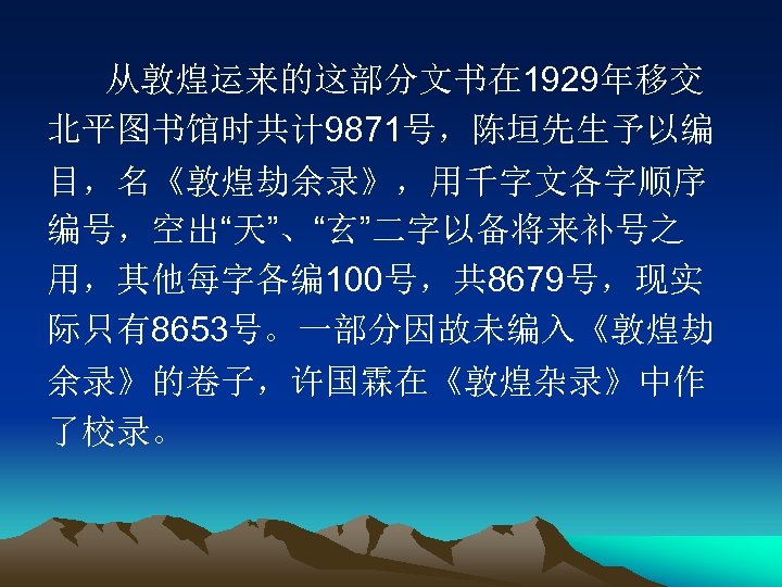 从敦煌运来的这部分文书在 1929年移交 北平图书馆时共计 9871号，陈垣先生予以编 目，名《敦煌劫余录》，用千字文各字顺序 编号，空出“天”、“玄”二字以备将来补号之 用，其他每字各编 100号，共 8679号，现实 际只有8653号。一部分因故未编入《敦煌劫 余录》的卷子，许国霖在《敦煌杂录》中作 了校录。 