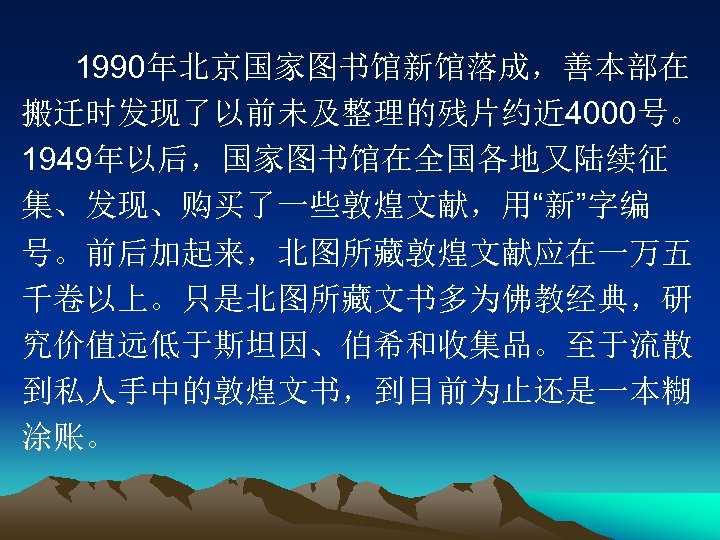 1990年北京国家图书馆新馆落成，善本部在 搬迁时发现了以前未及整理的残片约近 4000号。 1949年以后，国家图书馆在全国各地又陆续征 集、发现、购买了一些敦煌文献，用“新”字编 号。前后加起来，北图所藏敦煌文献应在一万五 千卷以上。只是北图所藏文书多为佛教经典，研 究价值远低于斯坦因、伯希和收集品。至于流散 到私人手中的敦煌文书，到目前为止还是一本糊 涂账。 