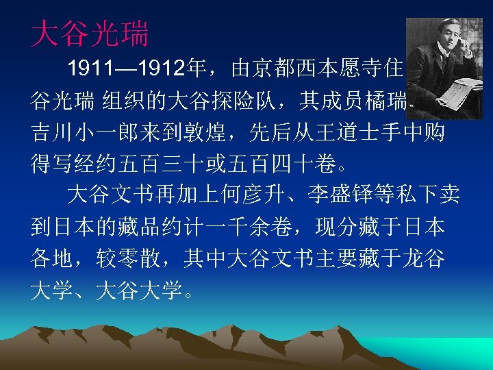 大谷光瑞 1911— 1912年，由京都西本愿寺住持大 谷光瑞 组织的大谷探险队，其成员橘瑞超、 吉川小一郎来到敦煌，先后从王道士手中购 得写经约五百三十或五百四十卷。 大谷文书再加上何彦升、李盛铎等私下卖 到日本的藏品约计一千余卷，现分藏于日本 各地，较零散，其中大谷文书主要藏于龙谷 大学、大谷大学。 