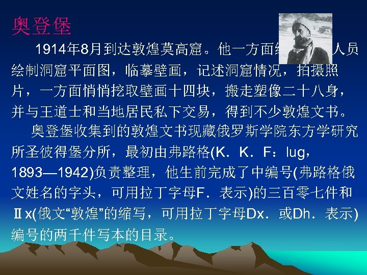 奥登堡 1914年 8月到达敦煌莫高窟。他一方面组织考察人员 绘制洞窟平面图，临摹壁画，记述洞窟情况，拍摄照 片，一方面悄悄挖取壁画十四块，搬走塑像二十八身， 并与王道士和当地居民私下交易，得到不少敦煌文书。 奥登堡收集到的敦煌文书现藏俄罗斯学院东方学研究 所圣彼得堡分所，最初由弗路格(K．K．F：lug， 1893— 1942)负责整理，他生前完成了中编号(弗路格俄 文姓名的字头，可用拉丁字母F．表示)的三百零七件和 Ⅱx(俄文“敦煌”的缩写，可用拉丁字母Dx．或Dh．表示) 编号的两千件写本的目录。 