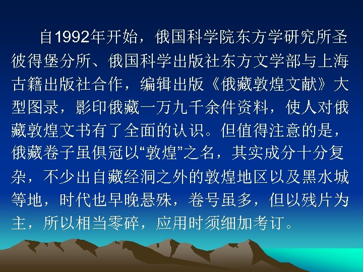 自 1992年开始，俄国科学院东方学研究所圣 彼得堡分所、俄国科学出版社东方文学部与上海 古籍出版社合作，编辑出版《俄藏敦煌文献》大 型图录，影印俄藏一万九千余件资料，使人对俄 藏敦煌文书有了全面的认识。但值得注意的是， 俄藏卷子虽俱冠以“敦煌”之名，其实成分十分复 杂，不少出自藏经洞之外的敦煌地区以及黑水城 等地，时代也早晚悬殊，卷号虽多，但以残片为 主，所以相当零碎，应用时须细加考订。 