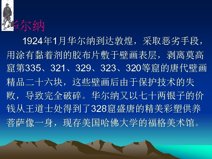 华尔纳 1924年 1月华尔纳到达敦煌，采取恶劣手段， 用涂有黏着剂的胶布片敷于壁画表层，剥离莫高 窟第 335、321、329、323、320等窟的唐代壁画 精品二十六块，这些壁画后由于保护技术的失 败，导致完全破碎。华尔纳又以七十两银子的价 钱从王道士处得到了328窟盛唐的精美彩塑供养 菩萨像一身，现存美国哈佛大学的福格美术馆。 