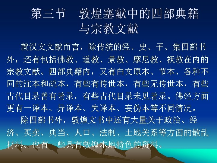 第三节 敦煌塞献中的四部典籍 与宗教文献 就汉文文献而言，除传统的经、史、子、集四部书 外，还有包括佛教、道教、景教、摩尼教、祆教在内的 宗教文献。四部典籍内，又有白文原本、节本、各种不 同的注本和疏本，有些有传世本，有些无传世本，有些 古代目录曾有著录，有些古代目录未见著录。佛经方面 更有一译本、异译本、失译本、妄伪本等不同情况。 除四部书外，敦煌文书中还有大量关于政治、经 济、买卖、典当、人口、法制、土地关系等方面的散乱 材料。也有一些具有敦煌本地特色的资料。 