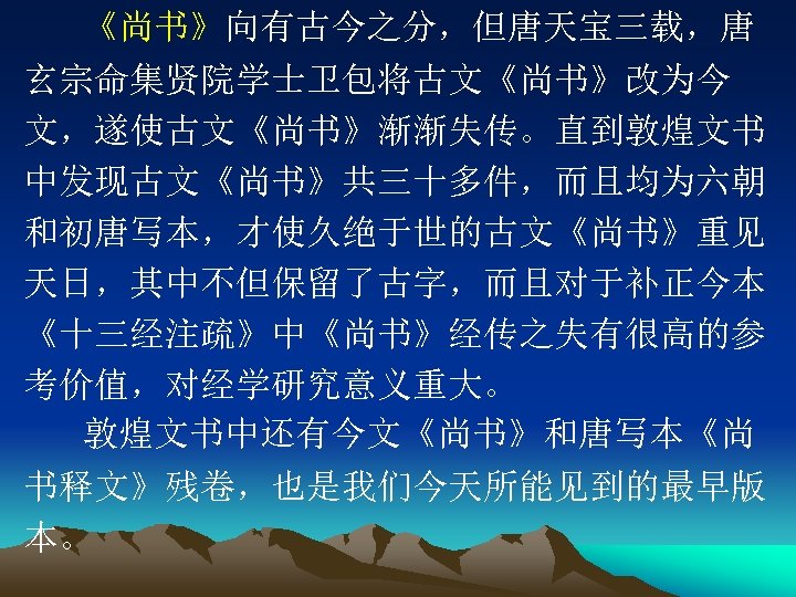 《尚书》向有古今之分，但唐天宝三载，唐 玄宗命集贤院学士卫包将古文《尚书》改为今 文，遂使古文《尚书》渐渐失传。直到敦煌文书 中发现古文《尚书》共三十多件，而且均为六朝 和初唐写本，才使久绝于世的古文《尚书》重见 天日，其中不但保留了古字，而且对于补正今本 《十三经注疏》中《尚书》经传之失有很高的参 考价值，对经学研究意义重大。 敦煌文书中还有今文《尚书》和唐写本《尚 书释文》残卷，也是我们今天所能见到的最早版 本。 