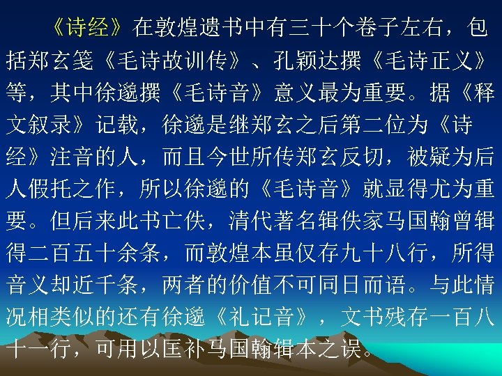 《诗经》在敦煌遗书中有三十个卷子左右，包 括郑玄笺《毛诗故训传》、孔颖达撰《毛诗正义》 等，其中徐邈撰《毛诗音》意义最为重要。据《释 文叙录》记载，徐邈是继郑玄之后第二位为《诗 经》注音的人，而且今世所传郑玄反切，被疑为后 人假托之作，所以徐邈的《毛诗音》就显得尤为重 要。但后来此书亡佚，清代著名辑佚家马国翰曾辑 得二百五十余条，而敦煌本虽仅存九十八行，所得 音义却近千条，两者的价值不可同日而语。与此情 况相类似的还有徐邈《礼记音》，文书残存一百八 十一行，可用以匡补马国翰辑本之误。 