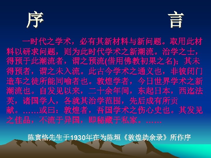 序 言 一时代之学术，必有其新材料与新问题。取用此材 料以研求问题，则为此时代学术之新潮流。治学之士， 得预于此潮流者，谓之预流(借用佛教初果之名)；其未 得预者，谓之未入流。此古今学术之通义也，非彼闭门 造车之徒所能同喻者也。敦煌学者，今日世界学术之新 潮流也。自发见以来，二十余年间，东起日本，西迄法 英，诸国学人，各就其治学范围，先后成有所贡 献。……或曰：敦煌者，吾国学术之伤心史也。其发见 之佳品，不流于异国，即秘藏于私家。…… 陈寅恪先生于1930年在为陈垣《敦煌劫余录》所作序 