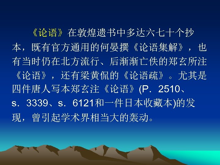 《论语》在敦煌遗书中多达六七十个抄 本，既有官方通用的何晏撰《论语集解》，也 有当时仍在北方流行、后渐渐亡佚的郑玄所注 《论语》，还有梁黄侃的《论语疏》。尤其是 四件唐人写本郑玄注《论语》(P．2510、 s．3339、s．6121和一件日本收藏本)的发 现，曾引起学术界相当大的轰动。 