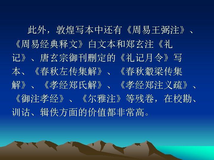 此外，敦煌写本中还有《周易王弼注》、 《周易经典释文》白文本和郑玄注《礼 记》、唐玄宗御刊删定的《礼记月令》写 本、《春秋左传集解》、《春秋觳梁传集 解》、《孝经郑氏解》、《孝经郑注义疏》、 《御注孝经》、《尔雅注》等残卷，在校勘、 训诂、辑佚方面的价值都非常高。 