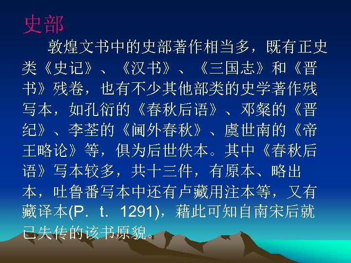 史部 敦煌文书中的史部著作相当多，既有正史 类《史记》、《汉书》、《三国志》和《晋 书》残卷，也有不少其他部类的史学著作残 写本，如孔衍的《春秋后语》、邓粲的《晋 纪》、李荃的《阃外春秋》、虞世南的《帝 王略论》等，俱为后世佚本。其中《春秋后 语》写本较多，共十三件，有原本、略出 本，吐鲁番写本中还有卢藏用注本等，又有 藏译本(P．t．1291)，藉此可知自南宋后就 已失传的该书原貌。 