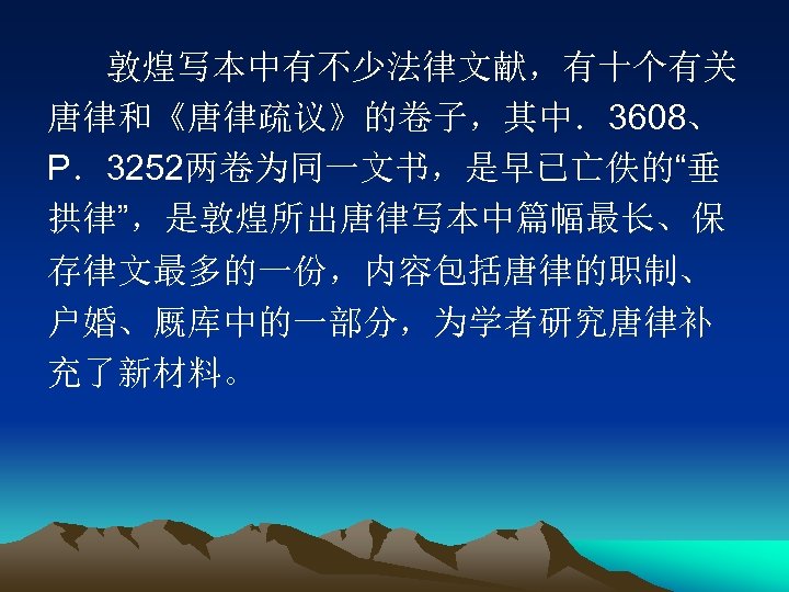 敦煌写本中有不少法律文献，有十个有关 唐律和《唐律疏议》的卷子，其中．3608、 P．3252两卷为同一文书，是早已亡佚的“垂 拱律”，是敦煌所出唐律写本中篇幅最长、保 存律文最多的一份，内容包括唐律的职制、 户婚、厩库中的一部分，为学者研究唐律补 充了新材料。 