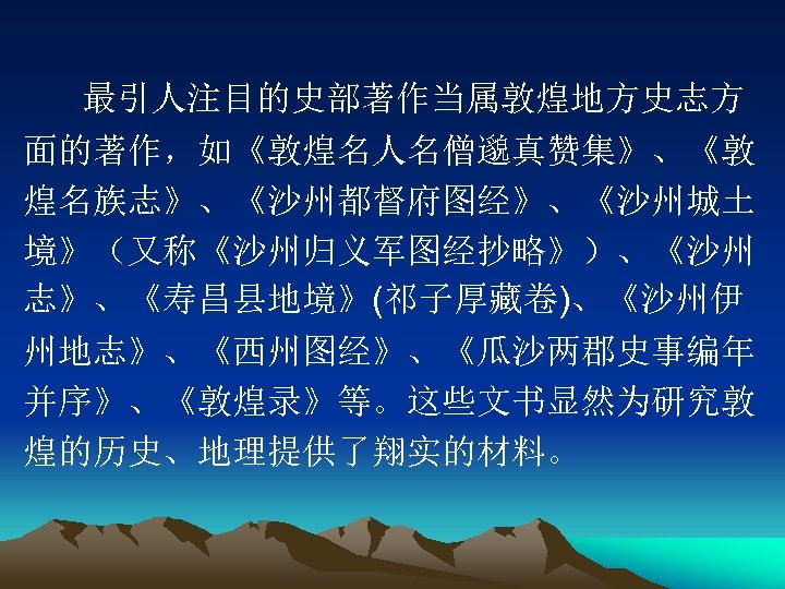 最引人注目的史部著作当属敦煌地方史志方 面的著作，如《敦煌名人名僧邈真赞集》、《敦 煌名族志》、《沙州都督府图经》、《沙州城土 境》（又称《沙州归义军图经抄略》）、《沙州 志》、《寿昌县地境》(祁子厚藏卷)、《沙州伊 州地志》、《西州图经》、《瓜沙两郡史事编年 并序》、《敦煌录》等。这些文书显然为研究敦 煌的历史、地理提供了翔实的材料。 