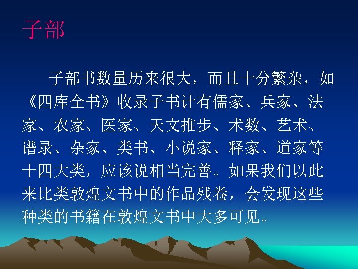 子部 子部书数量历来很大，而且十分繁杂，如 《四库全书》收录子书计有儒家、兵家、法 家、农家、医家、天文推步、术数、艺术、 谱录、杂家、类书、小说家、释家、道家等 十四大类，应该说相当完善。如果我们以此 来比类敦煌文书中的作品残卷，会发现这些 种类的书籍在敦煌文书中大多可见。 