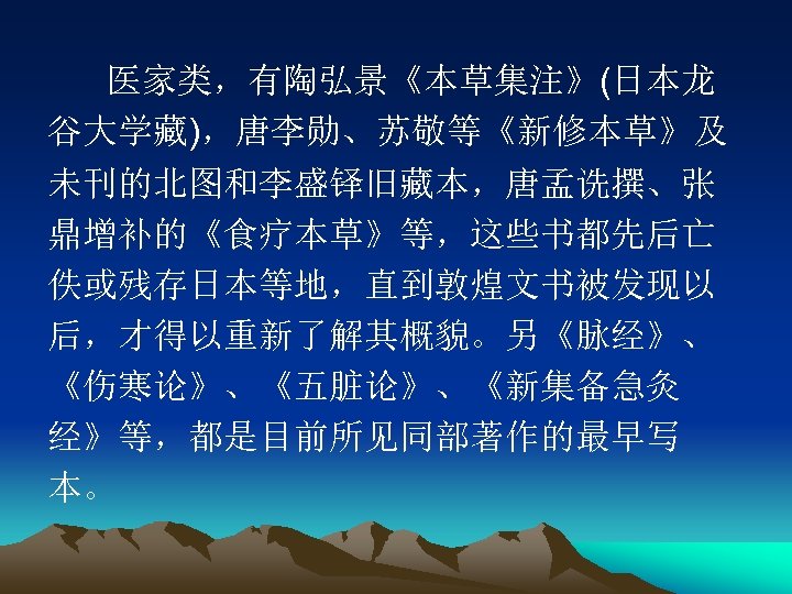 医家类，有陶弘景《本草集注》(日本龙 谷大学藏)，唐李勋、苏敬等《新修本草》及 未刊的北图和李盛铎旧藏本，唐孟诜撰、张 鼎增补的《食疗本草》等，这些书都先后亡 佚或残存日本等地，直到敦煌文书被发现以 后，才得以重新了解其概貌。另《脉经》、 《伤寒论》、《五脏论》、《新集备急灸 经》等，都是目前所见同部著作的最早写 本。 