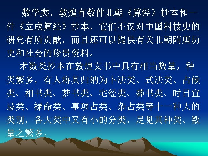 数学类，敦煌有数件北朝《算经》抄本和一 件《立成算经》抄本，它们不仅对中国科技史的 研究有所贡献，而且还可以提供有关北朝隋唐历 史和社会的珍贵资料。 术数类抄本在敦煌文书中具有相当数量，种 类繁多，有人将其归纳为卜法类、式法类、占候 类、相书类、梦书类、宅经类、葬书类、时日宜 忌类、禄命类、事项占类、杂占类等十一种大的 类别，各大类中又有小的分类，足见其种类、数 量之繁多。 