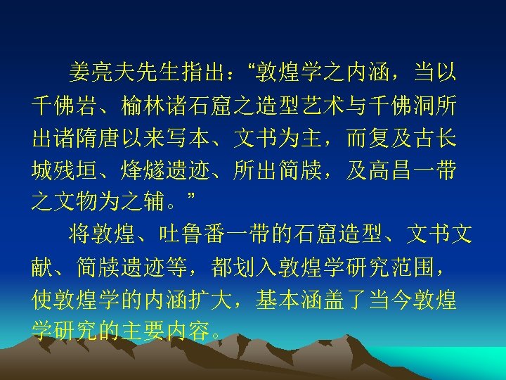 姜亮夫先生指出：“敦煌学之内涵，当以 千佛岩、榆林诸石窟之造型艺术与千佛洞所 出诸隋唐以来写本、文书为主，而复及古长 城残垣、烽燧遗迹、所出简牍，及高昌一带 之文物为之辅。” 将敦煌、吐鲁番一带的石窟造型、文书文 献、简牍遗迹等，都划入敦煌学研究范围， 使敦煌学的内涵扩大，基本涵盖了当今敦煌 学研究的主要内容。 