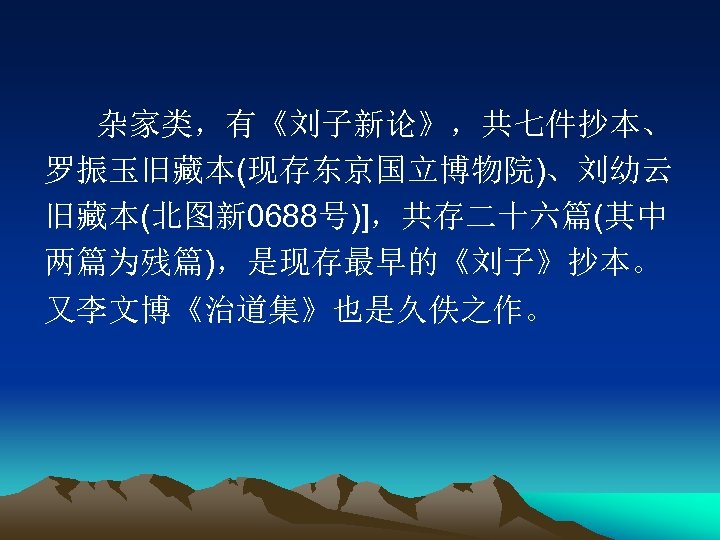 杂家类，有《刘子新论》，共七件抄本、 罗振玉旧藏本(现存东京国立博物院)、刘幼云 旧藏本(北图新 0688号)]，共存二十六篇(其中 两篇为残篇)，是现存最早的《刘子》抄本。 又李文博《治道集》也是久佚之作。 