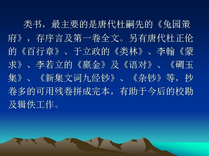 类书，最主要的是唐代杜嗣先的《兔园策 府》，存序言及第一卷全文。另有唐代杜正伦 的《百行章》、于立政的《类林》、李翰《蒙 求》、李若立的《赢金》及《语对》、《碉玉 集》、《新集文词九经钞》、《杂钞》等，抄 卷多的可用残卷拼成完本，有助于今后的校勘 及辑佚 作。 