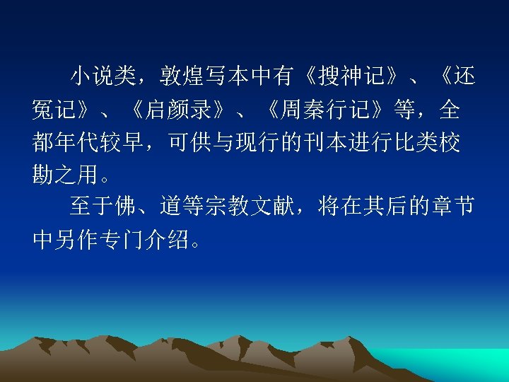 小说类，敦煌写本中有《搜神记》、《还 冤记》、《启颜录》、《周秦行记》等，全 都年代较早，可供与现行的刊本进行比类校 勘之用。 至于佛、道等宗教文献，将在其后的章节 中另作专门介绍。 