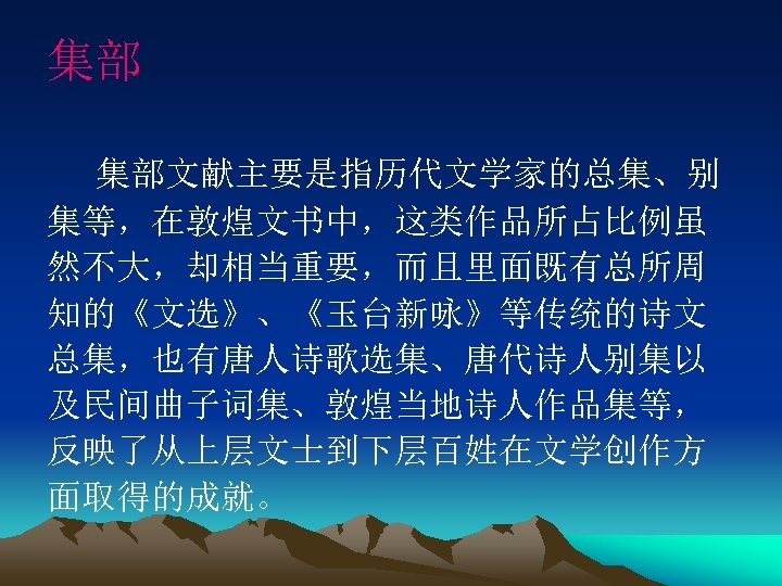 集部 集部文献主要是指历代文学家的总集、别 集等，在敦煌文书中，这类作品所占比例虽 然不大，却相当重要，而且里面既有总所周 知的《文选》、《玉台新咏》等传统的诗文 总集，也有唐人诗歌选集、唐代诗人别集以 及民间曲子词集、敦煌当地诗人作品集等， 反映了从上层文士到下层百姓在文学创作方 面取得的成就。 