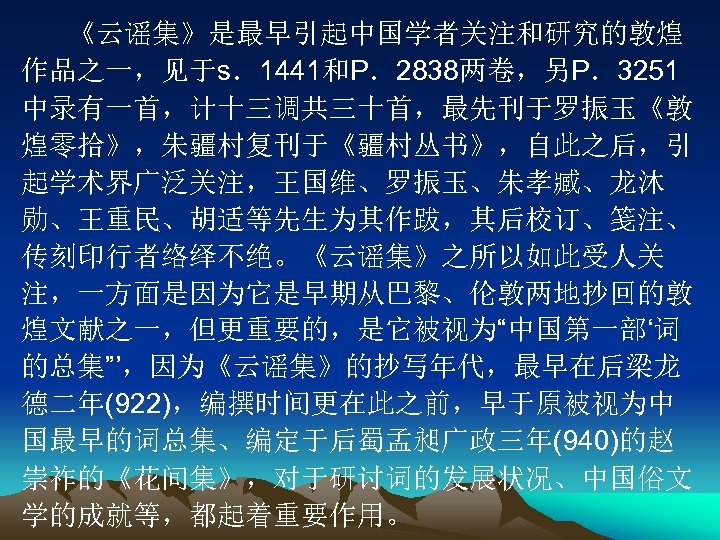 《云谣集》是最早引起中国学者关注和研究的敦煌 作品之一，见于s．1441和P．2838两卷，另P．3251 中录有一首，计十三调共三十首，最先刊于罗振玉《敦 煌零拾》，朱疆村复刊于《疆村丛书》，自此之后，引 起学术界广泛关注，王国维、罗振玉、朱孝臧、龙沐 勋、王重民、胡适等先生为其作跋，其后校订、笺注、 传刻印行者络绎不绝。《云谣集》之所以如此受人关 注，一方面是因为它是早期从巴黎、伦敦两地抄回的敦 煌文献之一，但更重要的，是它被视为“中国第一部‘词 的总集”’，因为《云谣集》的抄写年代，最早在后梁龙 德二年(922)，编撰时间更在此之前，早于原被视为中 国最早的词总集、编定于后蜀孟昶广政三年(940)的赵 崇祚的《花间集》，对于研讨词的发展状况、中国俗文 学的成就等，都起着重要作用。