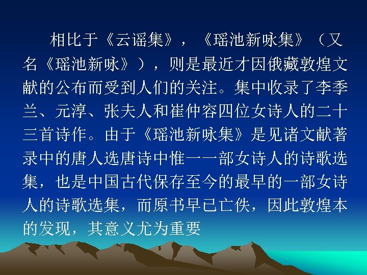 相比于《云谣集》，《瑶池新咏集》（又 名《瑶池新咏》），则是最近才因俄藏敦煌文 献的公布而受到人们的关注。集中收录了李季 兰、元淳、张夫人和崔仲容四位女诗人的二十 三首诗作。由于《瑶池新咏集》是见诸文献著 录中的唐人选唐诗中惟一一部女诗人的诗歌选 集，也是中国古代保存至今的最早的一部女诗 人的诗歌选集，而原书早已亡佚，因此敦煌本 的发现，其意义尤为重要 