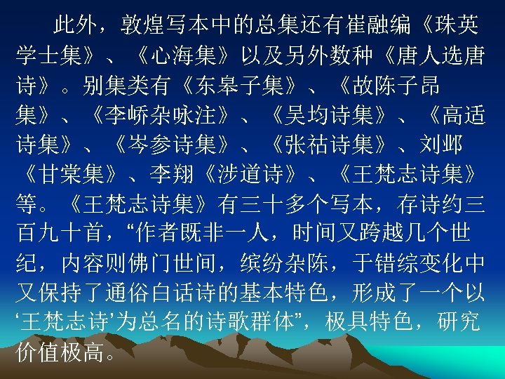 此外，敦煌写本中的总集还有崔融编《珠英 学士集》、《心海集》以及另外数种《唐人选唐 诗》。别集类有《东皋子集》、《故陈子昂 集》、《李峤杂咏注》、《吴均诗集》、《高适 诗集》、《岑参诗集》、《张祜诗集》、刘邺 《甘棠集》、李翔《涉道诗》、《王梵志诗集》 等。《王梵志诗集》有三十多个写本，存诗约三 百九十首，“作者既非一人，时间又跨越几个世 纪，内容则佛门世间，缤纷杂陈，于错综变化中 又保持了通俗白话诗的基本特色，形成了一个以 ‘王梵志诗’为总名的诗歌群体”，极具特色，研究 价值极高。 