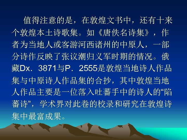 值得注意的是，在敦煌文书中，还有十来 个敦煌本土诗歌集。如《唐佚名诗集》，作 者为当地人或客游河西诸州的中原人，一部 分诗作反映了张议潮归义军时期的情况。俄 藏Dx．3871与P．2555是敦煌当地诗人作品 集与中原诗人作品集的合抄，其中敦煌当地 人作品主要是一位落入吐蕃手中的诗人的“陷 蕃诗”，学术界对此卷的校录和研究在敦煌诗 集中最富成果。 