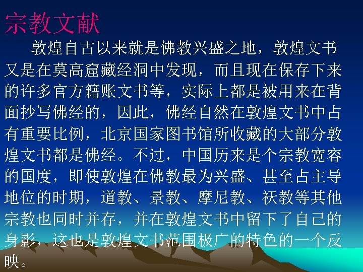 宗教文献 敦煌自古以来就是佛教兴盛之地，敦煌文书 又是在莫高窟藏经洞中发现，而且现在保存下来 的许多官方籍账文书等，实际上都是被用来在背 面抄写佛经的，因此，佛经自然在敦煌文书中占 有重要比例，北京国家图书馆所收藏的大部分敦 煌文书都是佛经。不过，中国历来是个宗教宽容 的国度，即使敦煌在佛教最为兴盛、甚至占主导 地位的时期，道教、景教、摩尼教、祆教等其他 宗教也同时并存，并在敦煌文书中留下了自己的 身影，这也是敦煌文书范围极广的特色的一个反 映。 