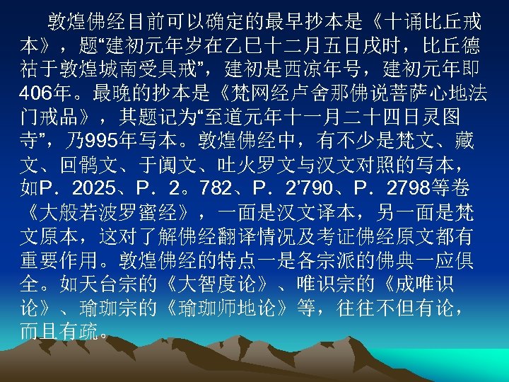 敦煌佛经目前可以确定的最早抄本是《十诵比丘戒 本》，题“建初元年岁在乙巳十二月五日戌时，比丘德 祜于敦煌城南受具戒”，建初是西凉年号，建初元年即 406年。最晚的抄本是《梵网经卢舍那佛说菩萨心地法 门戒品》，其题记为“至道元年十一月二十四日灵图 寺”，乃995年写本。敦煌佛经中，有不少是梵文、藏 文、回鹘文、于阗文、吐火罗文与汉文对照的写本， 如P．2025、P．2。782、P．2’ 790、P．2798等卷 《大般若波罗蜜经》，一面是汉文译本，另一面是梵 文原本，这对了解佛经翻译情况及考证佛经原文都有 重要作用。敦煌佛经的特点一是各宗派的佛典一应俱 全。如天台宗的《大智度论》、唯识宗的《成唯识 论》、瑜珈宗的《瑜珈师地论》等，往往不但有论，