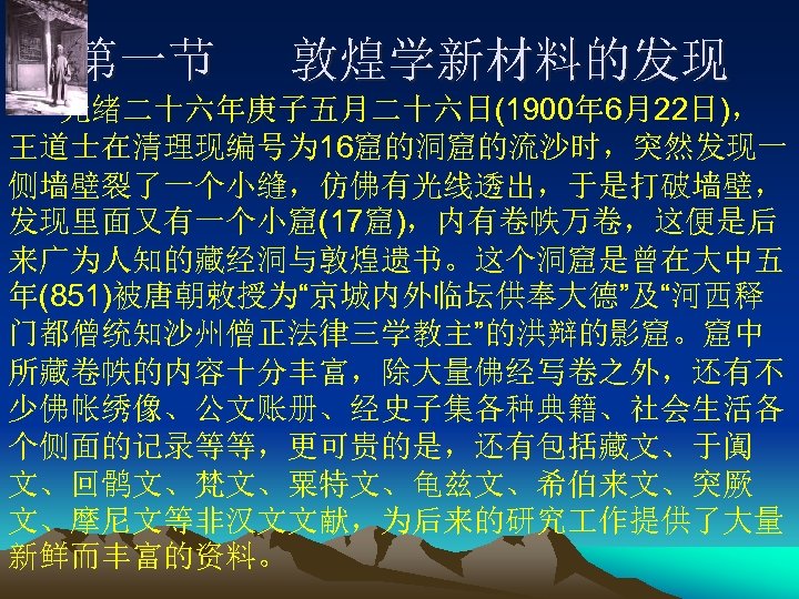 第一节 敦煌学新材料的发现 光绪二十六年庚子五月二十六日(1900年 6月22日)， 王道士在清理现编号为 16窟的洞窟的流沙时，突然发现一 侧墙壁裂了一个小缝，仿佛有光线透出，于是打破墙壁， 发现里面又有一个小窟(17窟)，内有卷帙万卷，这便是后 来广为人知的藏经洞与敦煌遗书。这个洞窟是曾在大中五 年(851)被唐朝敕授为“京城内外临坛供奉大德”及“河西释 门都僧统知沙州僧正法律三学教主”的洪辩的影窟。窟中 所藏卷帙的内容十分丰富，除大量佛经写卷之外，还有不 少佛帐绣像、公文账册、经史子集各种典籍、社会生活各 个侧面的记录等等，更可贵的是，还有包括藏文、于阗