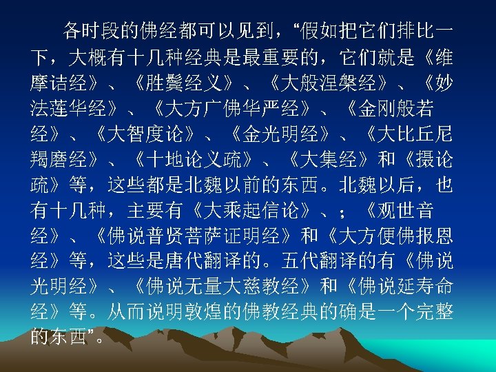 各时段的佛经都可以见到，“假如把它们排比一 下，大概有十几种经典是最重要的，它们就是《维 摩诘经》、《胜鬓经义》、《大般涅槃经》、《妙 法莲华经》、《大方广佛华严经》、《金刚般若 经》、《大智度论》、《金光明经》、《大比丘尼 羯磨经》、《十地论义疏》、《大集经》和《摄论 疏》等，这些都是北魏以前的东西。北魏以后，也 有十几种，主要有《大乘起信论》、；《观世音 经》、《佛说普贤菩萨证明经》和《大方便佛报恩 经》等，这些是唐代翻译的。五代翻译的有《佛说 光明经》、《佛说无量大慈教经》和《佛说延寿命 经》等。从而说明敦煌的佛教经典的确是一个完整 的东西”。 