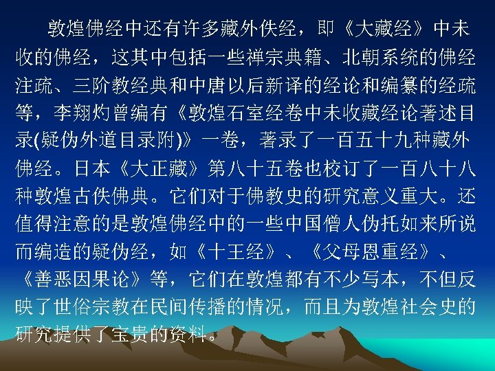 敦煌佛经中还有许多藏外佚经，即《大藏经》中未 收的佛经，这其中包括一些禅宗典籍、北朝系统的佛经 注疏、三阶教经典和中唐以后新译的经论和编纂的经疏 等，李翔灼曾编有《敦煌石室经卷中未收藏经论著述目 录(疑伪外道目录附)》一卷，著录了一百五十九种藏外 佛经。日本《大正藏》第八十五卷也校订了一百八十八 种敦煌古佚佛典。它们对于佛教史的研究意义重大。还 值得注意的是敦煌佛经中的一些中国僧人伪托如来所说 而编造的疑伪经，如《十王经》、《父母恩重经》、 《善恶因果论》等，它们在敦煌都有不少写本，不但反 映了世俗宗教在民间传播的情况，而且为敦煌社会史的 研究提供了宝贵的资料。 