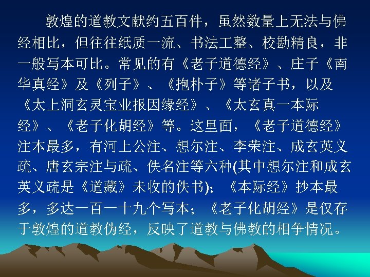 敦煌的道教文献约五百件，虽然数量上无法与佛 经相比，但往往纸质一流、书法 整、校勘精良，非 一般写本可比。常见的有《老子道德经》、庄子《南 华真经》及《列子》、《抱朴子》等诸子书，以及 《太上洞玄灵宝业报因缘经》、《太玄真一本际 经》、《老子化胡经》等。这里面，《老子道德经》 注本最多，有河上公注、想尔注、李荣注、成玄英义 疏、唐玄宗注与疏、佚名注等六种(其中想尔注和成玄 英义疏是《道藏》未收的佚书)；《本际经》抄本最 多，多达一百一十九个写本；《老子化胡经》是仅存 于敦煌的道教伪经，反映了道教与佛教的相争情况。 